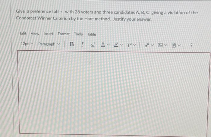 Give a preference table with 28 voters and three candidates A, B, C giving a violation of the
Condorcet Winner Criterion by the Hare method. Justify your answer.
Edit View Insert Format Tools Table
12pt Paragraph Y
...
