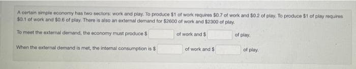 A certain simple economy has two sectors: work and play. To produce $1 of work requires $0.7 of work and $0.2 of play. To produce $1 of play requires
$0.1 of work and $0.6 of play. There is also an external demand for $2600 of work and $2300 of play.
To meet the external demand, the economy must produce $
of work and $
of play.
of work and $
of play.
When the external demand is met, the internal consumption is $
