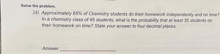 Solve the problem.
24) Approximately 65% of Chemistry students do their homework independently and on time?
In a chemistry class of 45 students, what is the probability that at least 35 students do
their homework on time? State your answer to four decimal places.
Answer
