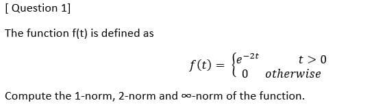 [ Question 1]
The function f(t) is defined as
f(t) = {,"
le-2t
t >0
otherwise
Compute the 1-norm, 2-norm and o-norm of the function.
