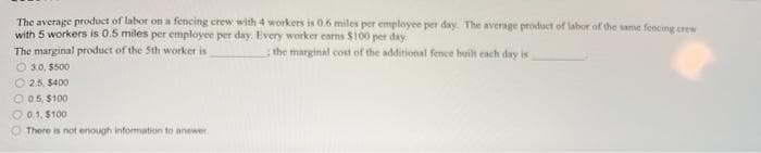 The average product of labor on a fencing crew with 4 workers is 0.6 miles per employee per day. The average product of labor of the same fencing crew
with 5 workers is 0.5 miles per employee per day. Every worker earns $100 per day.
the marginal cost of the additional fence built each day is
The marginal product of the Sth worker is
O 30, $500
O 2.5, $400
O 0.5, $100
O 01, $100
There is not enough information to anewer
