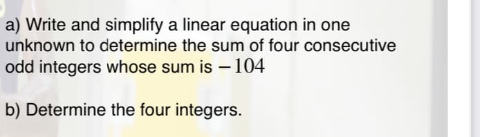 a) Write and simplify a linear equation in one
unknown to determine the sum of four consecutive
odd integers whose sum is –104
-
b) Determine the four integers.
