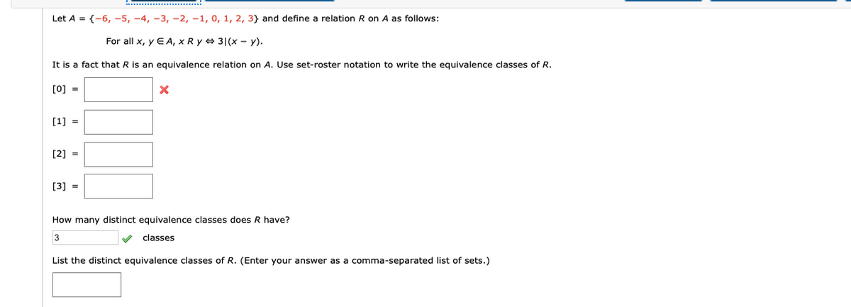 Let A = {-6, -5, -4, -3, -2, -1, 0, 1, 2, 3} and define a relation R on A as follows:
For all x, y E A, x R y 31(x - y).
It is a fact that R is an equivalence relation on A. Use set-roster notation to write the equivalence classes of R.
[0] =
[1] =
[2] =
[3] =
How many distinct equivalence classes does R have?
3
classes
List the distinct equivalence classes of R. (Enter your answer as a comma-separated list of sets.)
