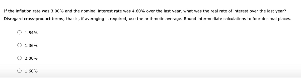 If the inflation rate was 3.00% and the nominal interest rate was 4.60% over the last year, what was the real rate of interest over the last year?
Disregard cross-product terms; that is, if averaging is required, use the arithmetic average. Round intermediate calculations to four decimal places.
1.84%
1.36%
2.00%
1.60%
