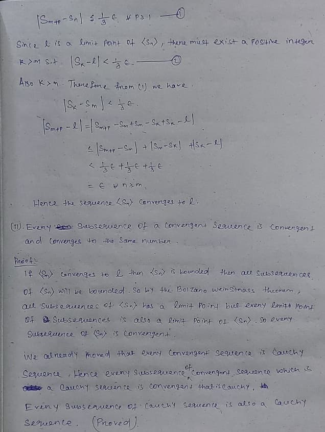 Since e is a limit Point oft <Sn), thene must exist a POSHIVR in teger
Aiso K>m. Thene fone from cU we have
Smar - 2 =| Smap - Sm t Sm - Sx tSx -e]
Hence the sequence Sn) Convenges to l.
(T) - Every Len Subsequence of a convengent Seauence is convergent
an d Convenges to the Same number
Proof-
then au Subsequen ces
If Convenges to e then {sn) is bounded
of (Sn) will be bounded. So by the Bol Zano wein Stnaes theomem,
ae Subsequeencec of <Sn) has a limit Point but eveny limito Pont
Of A Subsequences is also a limit Pornt of (Sn) . So eveny
Sulsequence Ot (3n) is converngent.
we ol neady moved that eveniy Convengent sequence is Cauchy
of
Seuence : Hence eveny Subsequence convengent Sequeence which s
GSo a lauchy searen ce is convengent thaet iseauchy, keta
Eveny Subsequence of Cauchy Seruence is also a Cauchy
(Provedl).
Segueence.
