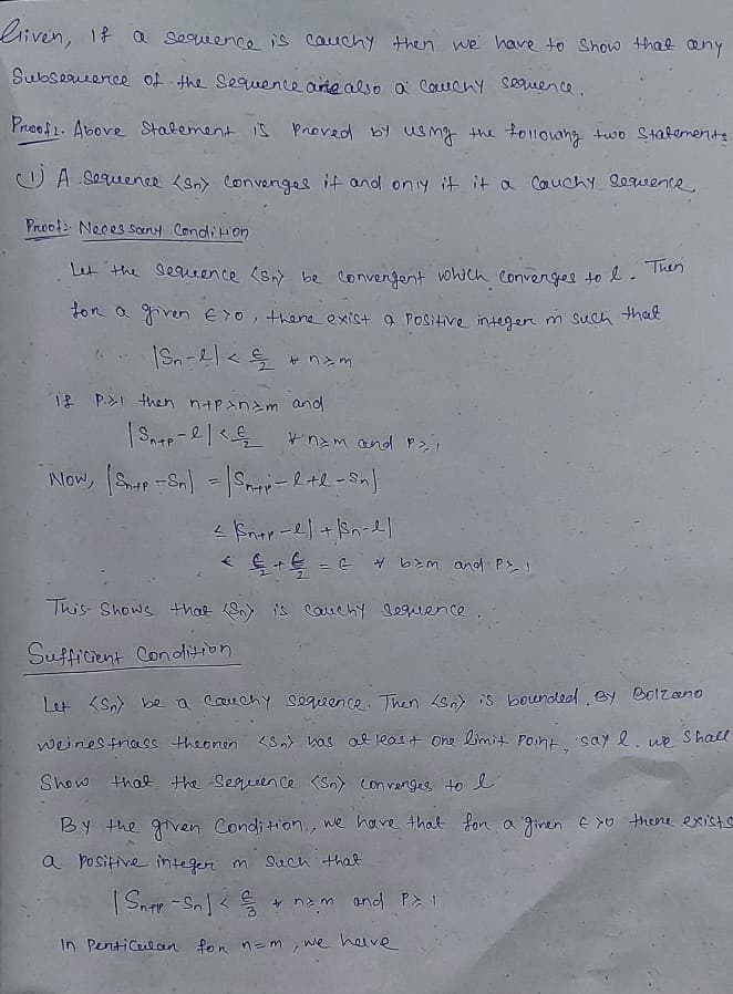 Liven, 18 Q Sequence is cauchy then we have to Show that æny
Subseuence of the Sequencearnealso a Couchy Seueence.
Proof2. Above Stalement is Proved by smg the tolloung
two Stalemente
O A Sequenee <on> Convenges it and oniy it it a Cauchy 8ewence
Proof Neces sony CondiHon
Let the sequeence (sn be convengent wowch Converges to l. Then
ton a given E7o, thereexist a Positive integen
m Such that
jpno wzuz dtu wont ik d 1
+ = G b>m and P> !
This- Shows that Sn) is cauchy Sequence
Sufficient Condition
Let <Sn) be a coare chy sequence. Then <sn) is boundled By B0lzano
weines fnass theonen <Sn> bas al least One Lmit Pont say e. ue Shal
Show that the Sequeen ce (Sn) Con venges to l
By the ven Condition., we have thal fon a giren E >o theore exist
a positive integer
Such that
+ nam and P 1
In Penticulan fon n-m we heive
