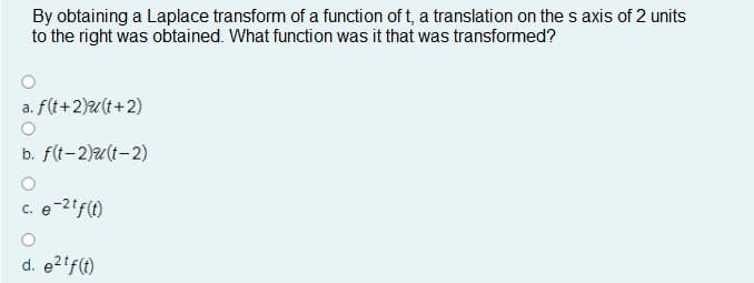 By obtaining a Laplace transform of a function of t, a translation on the s axis of 2 units
to the right was obtained. What function was it that was transformed?
a. f(t+2)u(t+2)
b. f(t-2)u(t-2)
e-2if(1)
d. e2tf(t)
