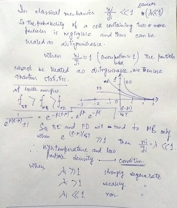 womos
Jn clarical mechawics
So the probakectity of
farticles is nglig ible and thus
heated as distingusishab le .
a cell untaining tuo r mane
ngligible
(oceu potime 1)
1 ) The pautily
camot be heated as diting wihable ,we theu une
when
vcu
Index
quantiur stati,ties.
at hower energies
FD
-3
- 2
MB
e
So BE and FD will an tend to Me.
when
Hightemperature and las
ぐ。
Condition.
when
TくY
strongly adogerarate
TくY
di «1
