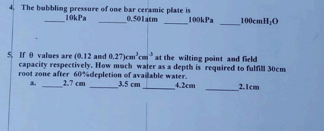 4. The bubbling pressure of one bar ceramic plate is
10kPa
0.501atm
100kPa
100cmH₂O
5. If 0 values are (0.12 and 0.27)cm³cm3 at the wilting point and field
capacity respectively. How much water as a depth is required to fulfill 30cm
root zone after 60% depletion of available water.
2.7 cm
3.5 cm
a.
4.2cm
2.1cm