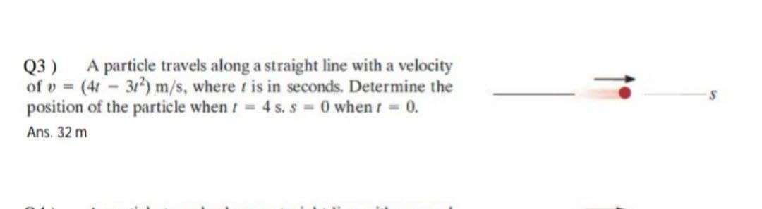 Q3) A particle travels along a straight line with a velocity
of v= (4t31²) m/s, where t is in seconds. Determine the
position of the particle when t = 4 s. s = 0 when t = 0.
Ans. 32 m