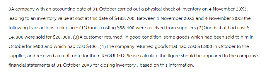 3A company with an accounting date of 31 October carried out a physical check of inventory on 4 November 20X3,
leading to an inventory value at cost at this date of $483,700. Between 1 November 20X3 and 4 November 20X3 the
following transactions took place: (1) Goods costing $38, 400 were received from suppliers. (2) Goods that had cost $
14,800 were sold for $20,000. (3) A customer returned, in good condition, some goods which had been sold to him in
Octoberfor $600 and which had cost $400. (4) The company returned goods that had cost $1,800 in October to the
supplier, and received a credit note for them.REQUIRED: Please calculate the figure should be appeared in the company's
financial statements at 31 October 20X3 for closing inventory, based on this information.