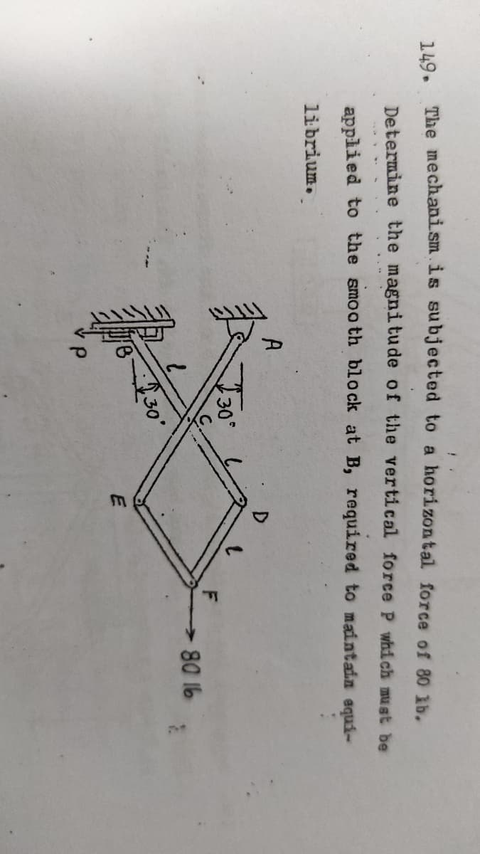 149.
The mechanism is subjected to a horizontal force of 80 ib.
Determine the magnitude of the vertical force P which must be
applied to the smooth block at B, required to maintain equi-
librium.
A
D
80 16
30'
