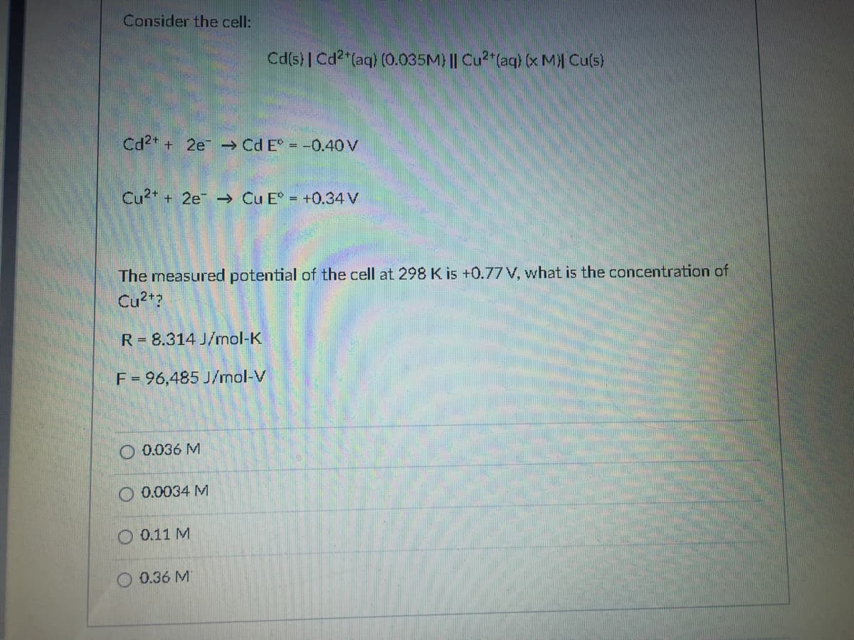 Consider the cell:
Cd(s)| Cd2 (aq) (0.035M) || Cu2"(aq) (x M Cu(s)
Cd2* + 2e → Cd E° = -0.40 V
Cu2* + 2e Cu E = +0.34 V
The measured potential of the cell at 298K is +0.77 V, what is the concentration of
Cu2t?
R = 8.314 J/rnol-K
F= 96,485 J/mol-V
O 0.036 M
O 0.0034 M
O 0.11 M
O 0.36 M
