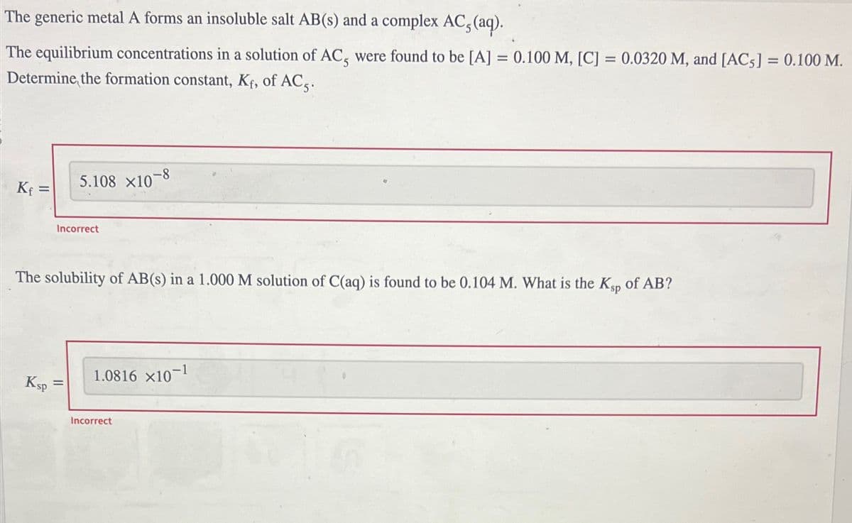 The generic metal A forms an insoluble salt AB(s) and a complex AC, (aq).
The equilibrium concentrations in a solution of AC, were found to be [A] = 0.100 M, [C] = 0.0320 M, and [AC5] = 0.100 M.
Determine the formation constant, Kf, of AC5.
Kf=
5.108 x10-8
Incorrect
The solubility of AB(s) in a 1.000 M solution of C(aq) is found to be 0.104 M. What is the Ksp of AB?
Ksp
=
1.0816 x10-1
Incorrect