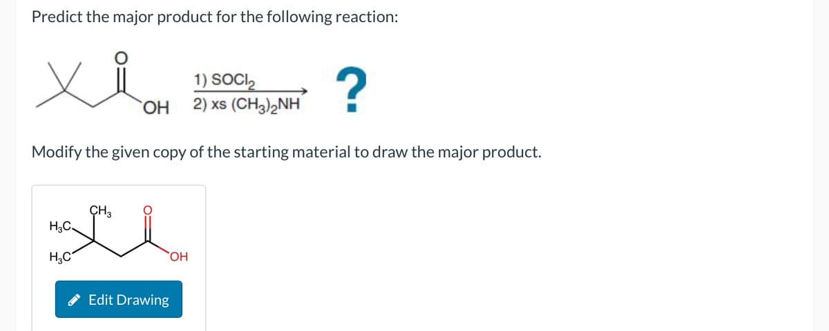 Predict the major product for the following reaction:
OH
1) SOCI₂
2) xs (CH3)2NH
?
Modify the given copy of the starting material to draw the major product.
CH3
H3C
H3C
Edit Drawing
OH