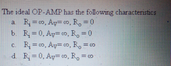 The ideal OP-AMP has the following characteristics
a R= co, Ay= 00, R, = 0
b. R = 0, Ay= 00, R, = 0
%3D
%3D
C.
R = 00, Ay= 00, R, = c0
d. R=0, Ay= oo, R, =
= 00
