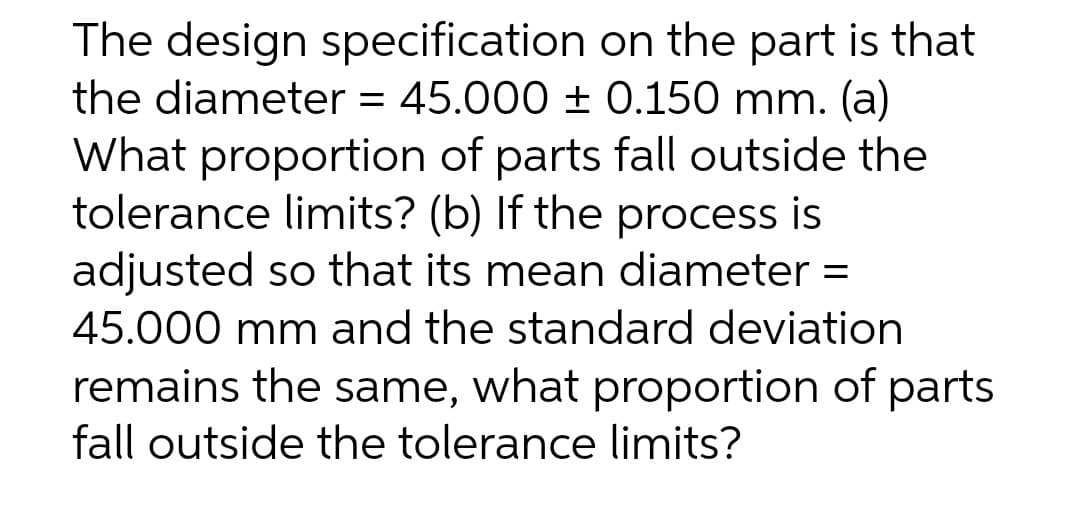 The design specification on the part is that
the diameter = 45.000 ± 0.150 mm. (a)
What proportion of parts fall outside the
tolerance limits? (b) If the process is
adjusted so that its mean diameter =
45.000 mm and the standard deviation
remains the same, what proportion of parts
fall outside the tolerance limits?
