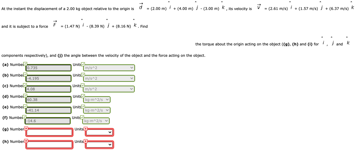 d
At the instant the displacement of a 2.00 kg object relative to the origin is
= (2.00 m)
+ (4.00 m) - (3.00 m) K, its velocity is
(2.61 m/s)
+ (1.57 m/s) + (6.37 m/s)
%D
F
and it is subject to a force
= (1.47 N)
- (8.39 N)
+ (8.16 N) K . Find
%D
the torque about the origin acting on the object ((g), (h) and (i) for ,
and
components respectively), and (j) the angle between the velocity of the object and the force acting on the object.
(a) Numbel
Units
m/s^2
0.735
(b) NumbelM
Units
m/s^2
-4.195
(c) Numbe
Units
4.08
m/s^2
Units
kg-m^2/s ♥
(d) Numbel-
60.38
Units
kg-m^2/s ♥
(e) NumbelM
|-41.14
Units
[kg-m^2/s
(f) Numbel
-14.6
(g) Numberx
Units X
(h) Number
Units x
