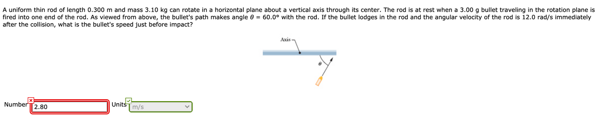 A uniform thin rod of length 0.300 m and mass 3.10 kg can rotate in a horizontal plane about a vertical axis through its center. The rod is at rest when a 3.00 g bullet traveling in the rotation plane is
fired into one end of the rod. As viewed from above, the bullet's path makes angle 0 = 60.0° with the rod. If the bullet lodges in the rod and the angular velocity of the rod is 12.0 rad/s immediately
after the collision, what is the bullet's speed just before impact?
Axis
Number
Units
2.80
m/s
