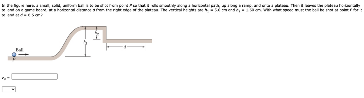 In the figure here, a small, solid, uniform ball is to be shot from point P so that it rolls smoothly along a horizontal path, up along a ramp, and onto a plateau. Then it leaves the plateau horizontally
to land on a game board, at a horizontal distance d from the right edge of the plateau. The vertical heights are h,
5.0 cm and h,
1.60 cm. With what speed must the ball be shot at point P for it
to land at d = 6.5 cm?
Ball
Vo
%D
II
