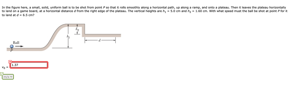 In the figure here, a small, solid, uniform ball is to be shot from point P so that it rolls smoothly along a horizontal path, up along a ramp, and onto a plateau. Then it leaves the plateau horizontally
to land on a game board, at a horizontal distance d from the right edge of the plateau. The vertical heights are h,
to land at d = 6.5 cm?
= 5.0 cm and h, = 1.60 cm. With what speed must the ball be shot at point P for it
Ball
1.37
Vo =
m/s
