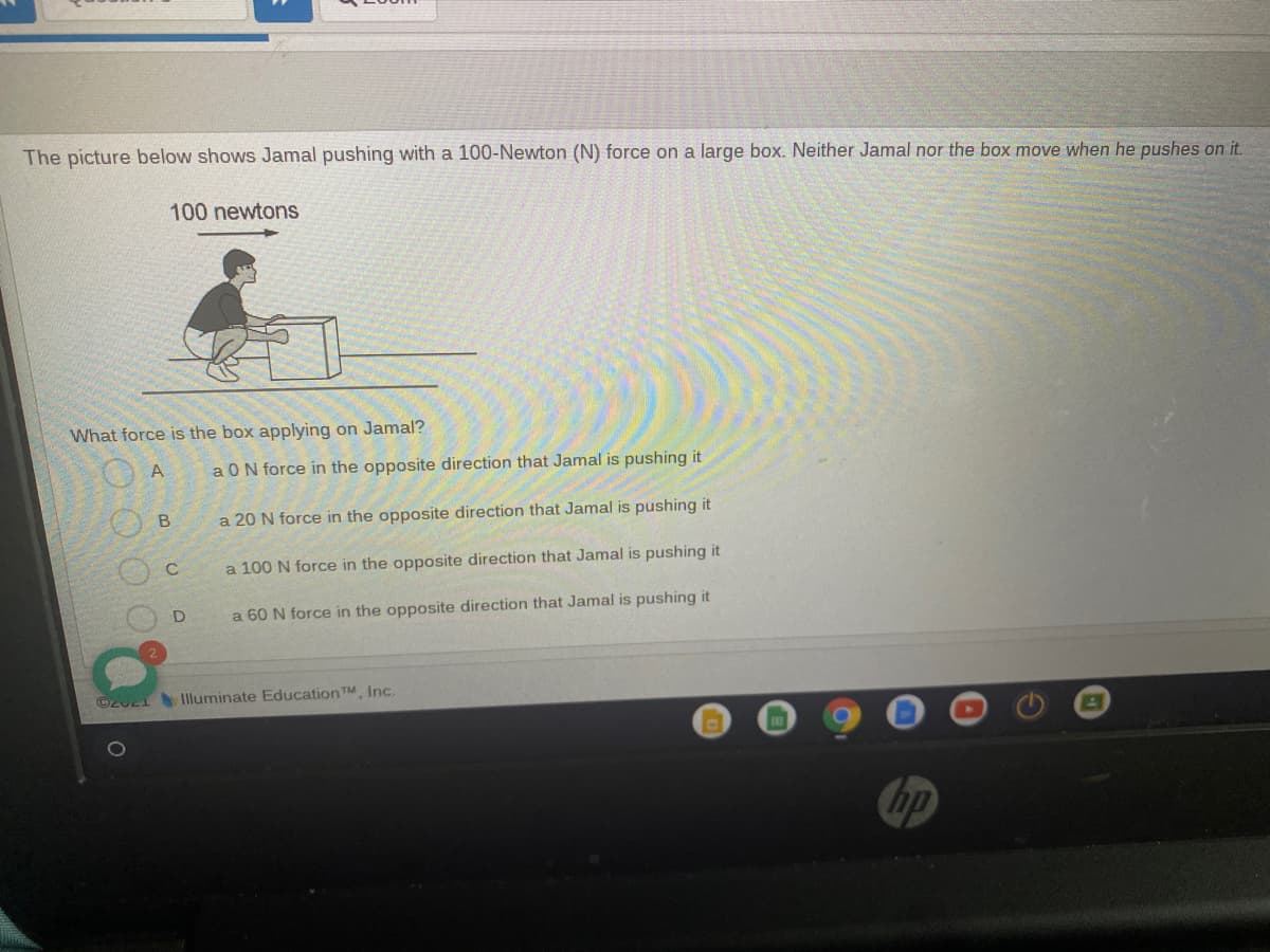 The picture below shows Jamal pushing with a 100-Newton (N) force on a large box. Neither Jamal nor the box move when he pushes on it.
100 newtons
What force is the box applying on Jamal?
A
aON force in the opposite direction that Jamal is pushing it
B
a 20 N force in the opposite direction that Jamal is pushing it
a 100 N force in the opposite direction that Jamal is pushing it
a 60 N force in the opposite direction that Jamal is pushing it
C2u21Illuminate EducationTM, Inc.
ET
hp
