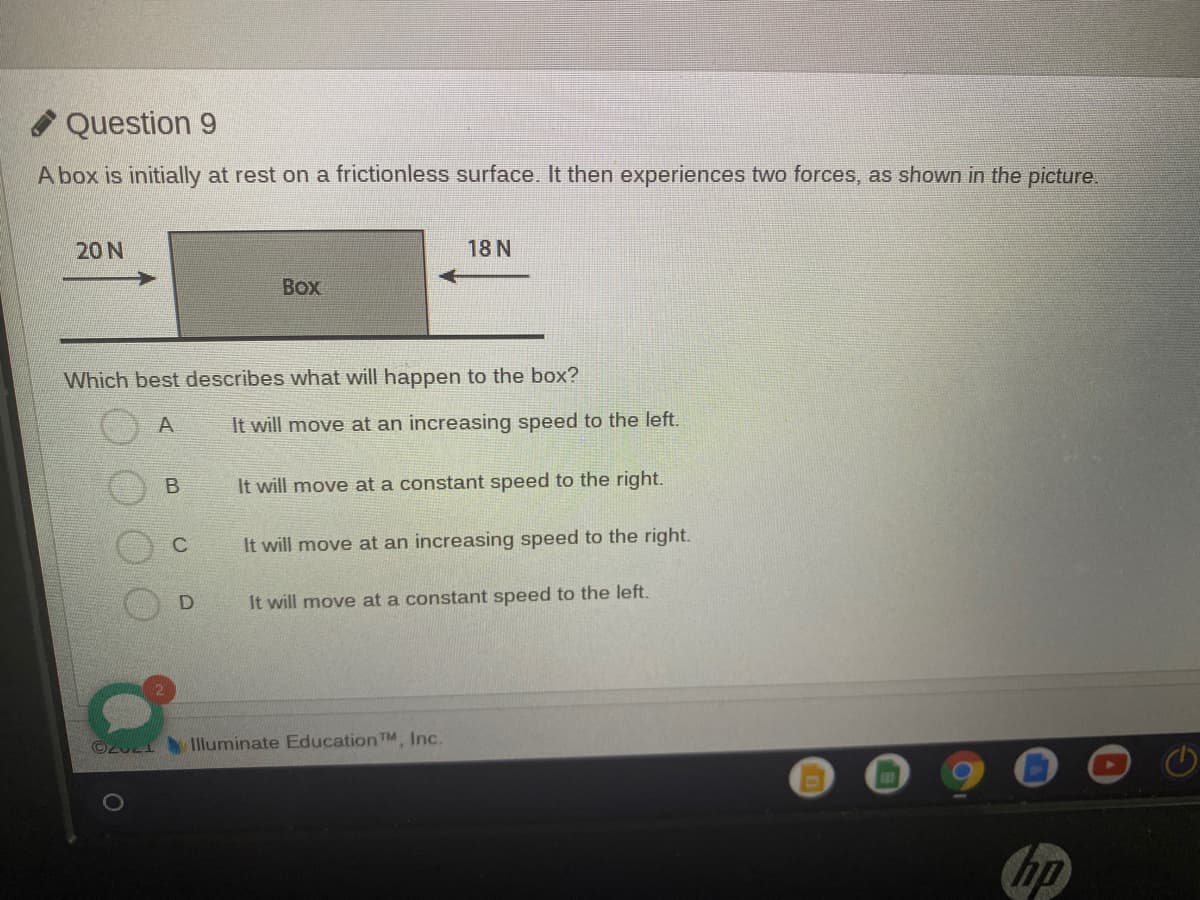 Question 9
A box is initially at rest on a frictionless surface. It then experiences two forces, as shown in the picture.
20 N
18 N
Box
Which best describes what will happen to the box?
A
It will move at an increasing speed to the left.
It will move at a constant speed to the right.
It will move at an increasing speed to the right.
It will move at a constant speed to the left.
©2U21Iluminate EducationTM, Inc.
hp
