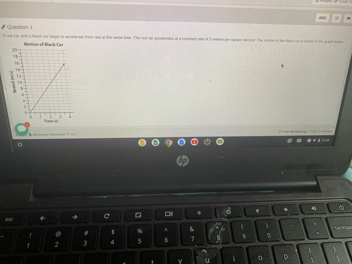 & Review V Finish
ABC
* Question 1
A red car and a black car begin to accelerate from rest at the same time. The red car accelerates at a constant rate of 3 meters per square second, The motion of the black car is shown in the araph below.
Motion of Black Car
20-
18-
16-
14-
È 12-
10-
8-
6-
4-
2-
0-
Time (s)
C2U Iluminate EducationTM, Inc.
O Time Remaining: 1 hour, 9 minutes
O 90 12:38
hp
esc
#3
$
%
backspa
3
4
5
7
8.
9
2
(s/w) paads
