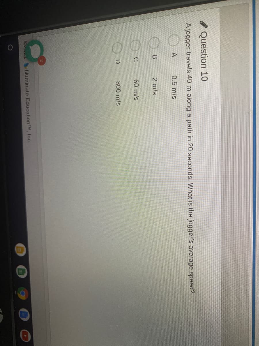 Question 10
Ajogger travels 40 m along a path in 20 seconds. What is the jogger's average speed?
A
0.5 m/s
2 m/s
60 m/s
800 m/s
1lluminate Education TM Inc.
