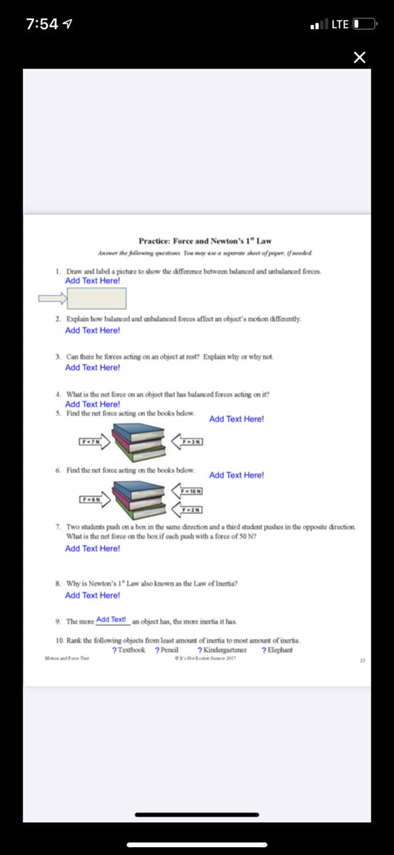 7:54 1
LTE
Practice: Force and Newton's 1" Law
Anseer the following questions You may use a separate sheet of paper, if needed
1. Draw and label a picture to show the difference between balanced and unbalanced forces.
Add Text Here!
2. Explain how balanced and unbalanced forces affect an object's motion differently.
Add Text Here!
3. Can there be forces acting on an object at rest? Explain why or why not.
Add Text Here!
4. What is the net force on an object that has balanced forces acting on it?
Add Text Here!
5. Find the net force acting on the books below.
Add Text Here!
6. Find the net force acting on the books below.
Add Text Here!
7. Two students push on a box in the same direction and a third student pushes in the opposite direction.
What is the net force on the box if cach push with a force of 50 N?
Add Text Here!
8. Why is Newton's 1" Law also known as the Law of Inertia?
Add Text Here!
9. The more Add Text! an object has, the more inertia it has
10. Rank the following objects from least amount of inertia to most amount of inertia.
? Elephant
? Textbook ? Pencil
? Kindergartener
MatsndForoe Uut
