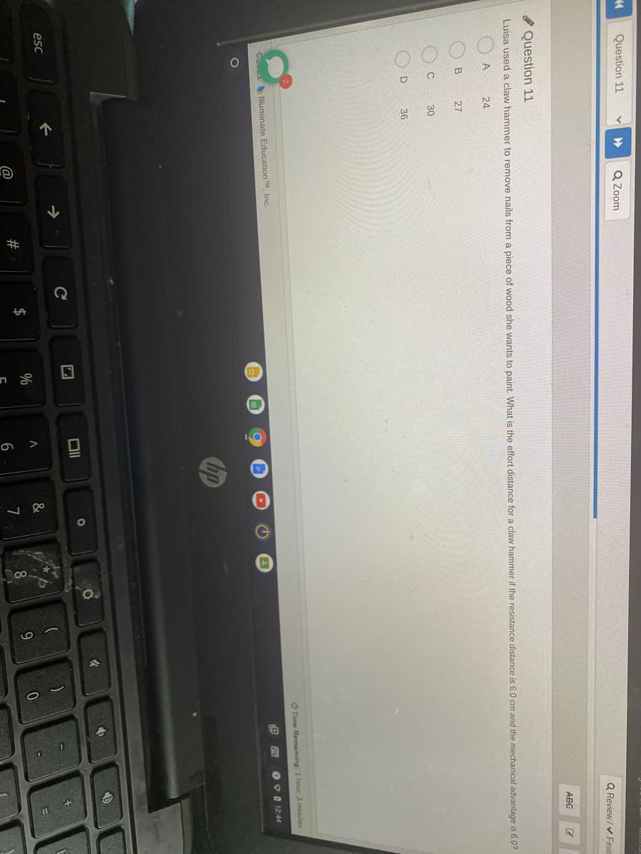 OO O O
Question 11
Q Zoom
Q Review / v Finis
ABC
O Question 11
Luisa used a claw hammer to remove nails from a piece of wood she wants to paint. What is the effort distance for a claw hammer if the resistance distance is 6.0 cm and the mechanical advantage is 6.0?
A
24
27
30
36
O Time Remaining: 1 hour. 3 minutes
OzueiIluminate EducationTM, Inc.
000 12:44
hp
C
esc
23
2$
8.
9.
6
7

