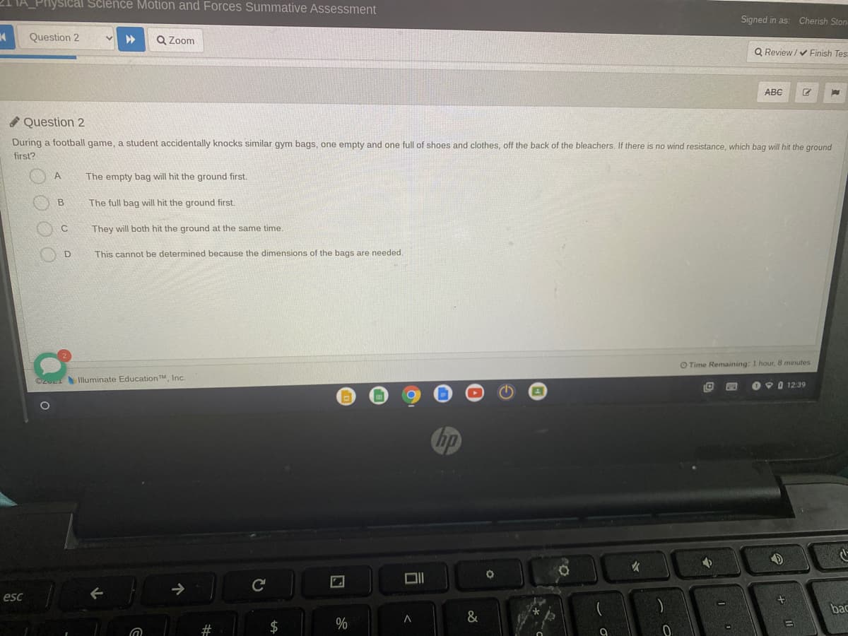 Pnysical Science Motion and Forces Summative Assessment
Signed in as: Cherish Ston-
Question 2
Q Zoom
Q Review / Finish Tes
ABC
A Question 2
During a football game, a student accidentally knocks similar gym bags, one empty and one full of shoes and clothes, off the back of the bleachers. If there is no wind resistance, which bag will hit the ground
first?
The empty bag will hit the ground first.
The full bag will hit the ground first.
They will both hit the ground at the same time.
This cannot be determined because the dimensions of the bags are needed.
O Time Remaining: 1 hour, 8 minutes
CzU Illuminate EducationTM, Inc.
O O 0 12:39
esc
bac
&
2#
$
%
