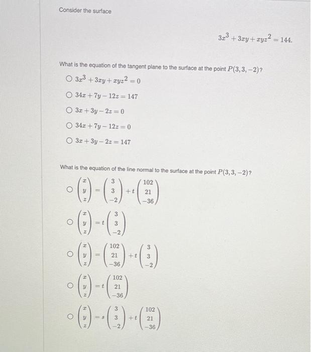 Consider the surface
What is the equation of the tangent plane to the surface at the point P(3,3,-2)?
O 32³ +3zy+zyz² = 0
O 34z + 7y - 12z = 147
O 3x+3y-2z = 0
O 34z + 7y-12z = 0
O 3x+3y-2z=147
What is the equation of the line normal to the surface at the point P(3,3,-2) ?
3
-0-0)-C)
3 +t 21
-2
O
O
O
NC
O
=t
No wo wo
-2
102
-0-0-0)
21 +t 3
-36
102
102
=1 21
-36
-36
3
2
3
-O-C-(C)
<=8 3
+t
102
32³ +3zy+zyz² = 144.
21
-36