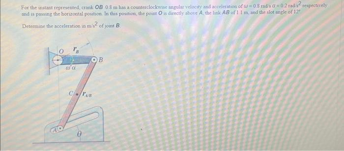 For the instant represented, crank OB 0.8 m has a counterclockwise angular velocity and acceleration of W=0.8 rad/sa=0.2 radis² respectively
and is passing the horizontal position. In this position, the point O is directly above A, the link AB of 1.1 m, and the slot angle of 12"
Determine the acceleration in m/s2 of joint B
OB
7
CTAB
