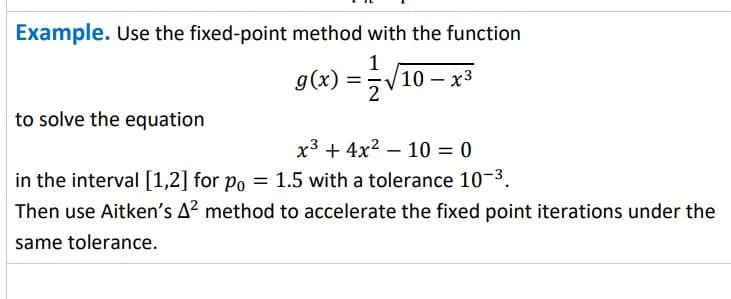 Example. Use the fixed-point method with the function
g(x) = 2√₁
to solve the equation
10- x³
x³+4x² 10 = 0
in the interval [1,2] for po = 1.5 with a tolerance 10-³.
Then use Aitken's A² method to accelerate the fixed point iterations under the
same tolerance.