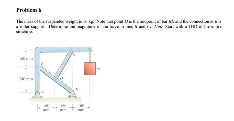 Problem 6
The mass of the suspended weight is 16 kg. Note that point D is the midpoint of bar BE and the connection at E is
a roller support. Determine the magnitude of the force in pins B and C. Hint: Start with a FBD of the entire
structure.
160 mm.
240 mm
B
160
mm
D
160
mm
C
E
160
mm.
m