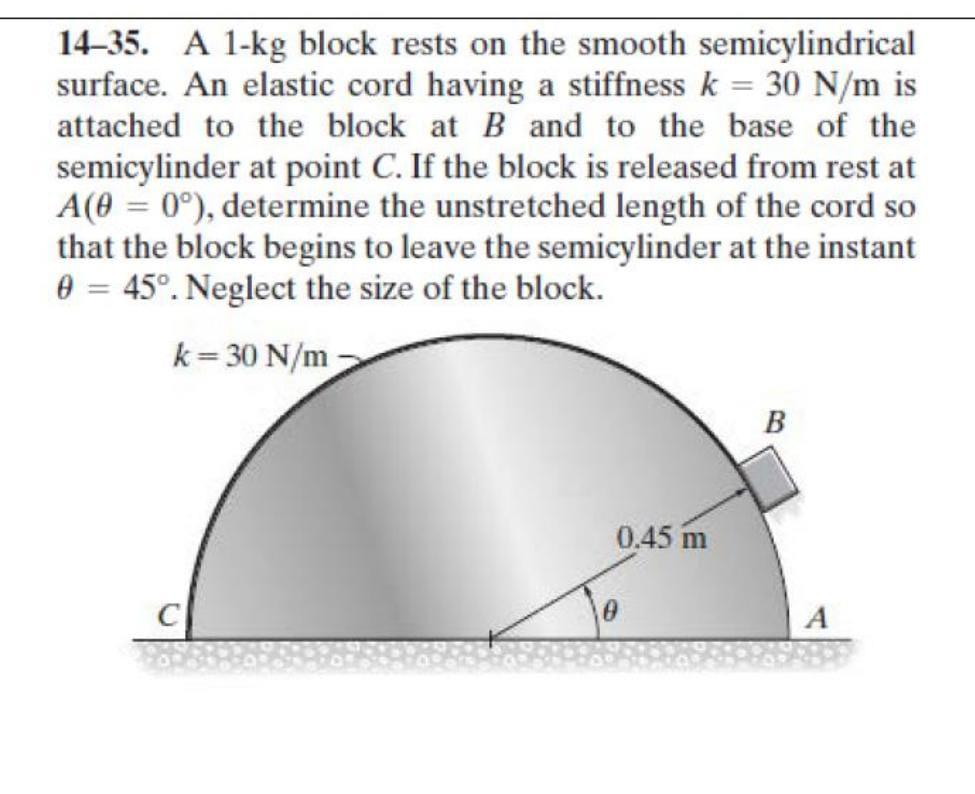 14–35. A 1-kg block rests on the smooth semicylindrical
surface. An elastic cord having a stiffness k = 30 N/m is
attached to the block at B and to the base of the
semicylinder at point C. If the block is released from rest at
A(0 = 0°), determine the unstretched length of the cord so
that the block begins to leave the semicylinder at the instant
0 = 45°. Neglect the size of the block.
k=30 N/m
0.45 m
0
B
A