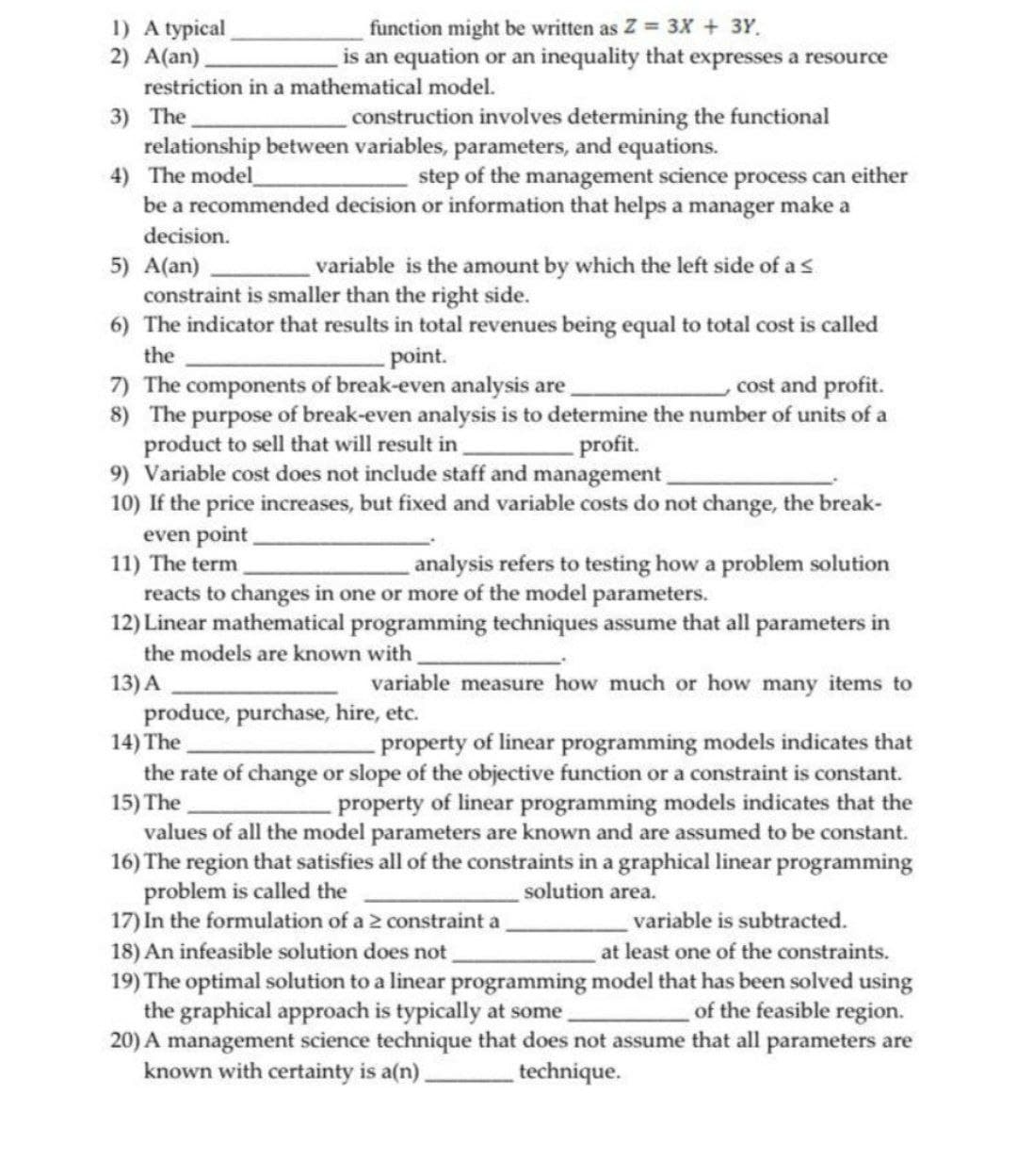 1) A typical
2) A(an).
function might be written as Z = 3x + 3Y.
is an equation or an inequality that expresses a resource
restriction in a mathematical model.
3) The
relationship between variables, parameters, and equations.
4) The model
be a recommended decision or information that helps a manager make a
construction involves determining the functional
step of the management science process can either
decision.
5) A(an)
variable is the amount by which the left side of a s
constraint is smaller than the right side.
6) The indicator that results in total revenues being equal to total cost is called
the
- point.
7) The components of break-even analysis are
8) The purpose of break-even analysis is to determine the number of units of a
product to sell that will result in
9) Variable cost does not include staff and management
10) If the price increases, but fixed and variable costs do not change, the break-
even point
11) The term
reacts to changes in one or more of the model parameters.
12) Linear mathematical programming techniques assume that all parameters in
cost and profit.
profit.
analysis refers to testing how a problem solution
the models are known with
13) A
variable measure how much or how many items to
produce, purchase, hire, etc.
14) The
the rate of change or slope of the objective function or a constraint is constant.
15) The
values of all the model parameters are known and are assumed to be constant.
16) The region that satisfies all of the constraints in a graphical linear programming
problem is called the
17) In the formulation of a 2 constraint a
18) An infeasible solution does not
19) The optimal solution to a linear programming model that has been solved using
the graphical approach is typically at some.
20) A management science technique that does not assume that all parameters are
known with certainty is a(n)_
-property of linear programming models indicates that
-property of linear programming models indicates that the
solution area.
variable is subtracted.
at least one of the constraints.
of the feasible region.
technique.
