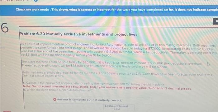 6
Check my work mode: This shows what is correct or incorrect for the work you have completed so far. It does not indicate comple
Problem 6-30 Mutually exclusive investments and project lives
As a result of improvements in product engineering. United Automation is able to sell one of its two milling machines. Both machines
perform the same function but differ in age. The newer machine could be sold today for $77.000. Its operating costs are $23,600 a
year, but at the end of five years, the machine will require a $18.200 overhaul (which is tax deductible) Thereafter operating costs will
be $31,800 until the machine is finally sold in year 10 for $7700
The older machine could be sold today for $26,800 if it is kept, it will need an immediate $29,000 (tax-deductible) overhaul
Thereafter, operating costs will be $38,000 a year until the machine is finally sold in year 5 for $7700
Both machines are fully depreciated for tax purposes. The company pays tax at 21% Cash flows have been forecasted in real terms
The real cost of capital is 10%
. Calculate the equivalent annual costs for selling the new machine and for selling the old machine
Note: Do not round intermediate calculations. Enter your answers as a positive value rounded to 2 decimal places
b. Which machine should United Automation sell?
D
Answer is complete but not entirely correct,
Equivalent Annual
Cost
R