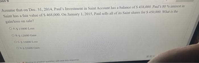 zion 9
Assume that on Dec. 31, 2014, Paul's Investment in Saint Account has a balance of $ 438,000. Paul's 80 % interest in
Saint has a fair value of $ 468,000. On January 1, 2015, Paul sells all of its Saint shares for $ 450,000. What is the
gain/loss on sale?
OAS 15000 Loss
OBS 12000 Gain
OCS 33000 Loss
OD.S 33000 Gain
Lying to another question will save this response.