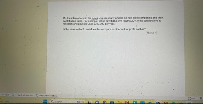 "
ty sunry
M
Tot Prediction On
Acubity Good to go
i
Q Search
On the internet and in the news you see many articles on non-profit companies and their.
contribution rates. For example, let us say that a firm returns 20% of its contributions to
research and pays its CEO $700,000 per year
I
Is this reasonable? How does this compare to other not for profit entities?
nearep
H
D
d
E
1
C
focus
500