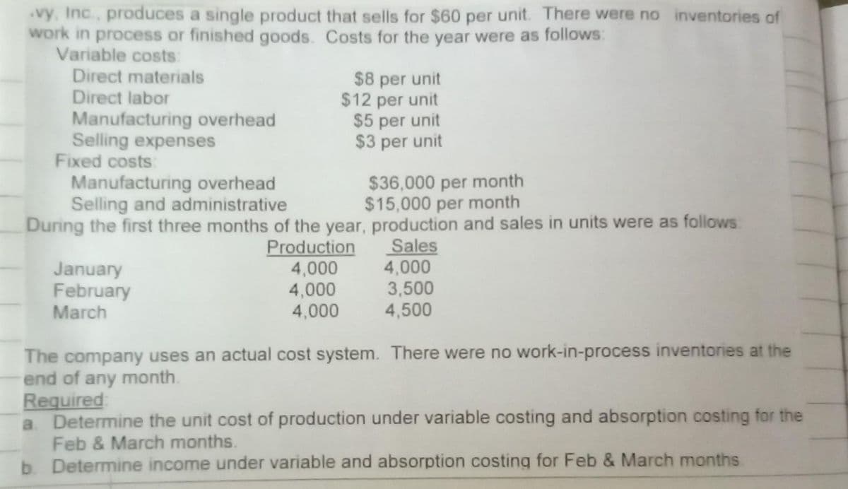 vy, Inc., produces a single product that sells for $60 per unit. There were no inventories of
work in process or finished goods. Costs for the year were as follows:
Variable costs:
Direct materials
Direct labor
Manufacturing overhead
Selling expenses
Fixed costs
Manufacturing overhead
Selling and administrative
During the first three months of the year, production and sales in units were as follows:
Production
Sales
January
February
March
4,000
4,000
4,000
b.
$8 per unit
$12 per unit
$5 per unit
$3 per unit
$36,000 per month
$15,000 per month
4,000
3,500
4,500
The company uses an actual cost system. There were no work-in-process inventories at the
end of any month.
Required:
a. Determine the unit cost of production under variable costing and absorption costing for the
Feb & March months.
Determine income under variable and absorption costing for Feb & March months