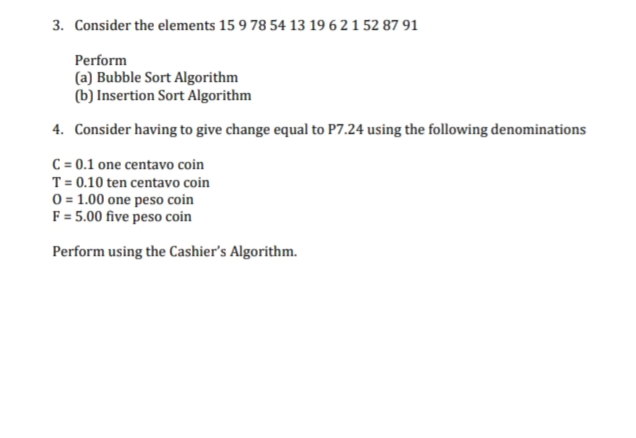 3. Consider the elements 15 9 78 54 13 19 6 2 1 52 87 91
Perform
(a) Bubble Sort Algorithm
(b) Insertion Sort Algorithm
4. Consider having to give change equal to P7.24 using the following denominations
C = 0.1 one centavo coin
T= 0.10 ten centavo coin
0= 1.00 one peso coin
F = 5.00 five peso coin
Perform using the Cashier's Algorithm.
