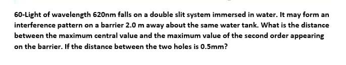 60-Light of wavelength 620nm falls on a double slit system immersed in water. It may form an
interference pattern on a barrier 2.0 m away about the same water tank. What is the distance
between the maximum central value and the maximum value of the second order appearing
on the barrier. If the distance between the two holes is 0.5mm?