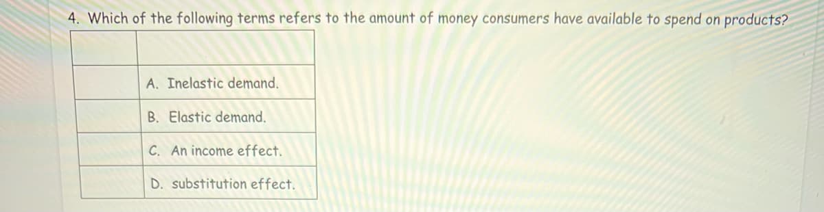 4. Which of the following terms refers to the amount of money consumers have available to spend on products?
A. Inelastic demand.
B. Elastic demand.
C. An income effect.
D. substitution effect.
