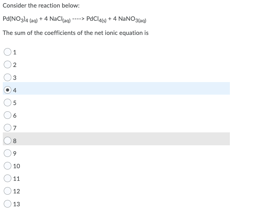 Consider the reaction below:
Pd(NO3)4 (aq) + 4 NaCl(aq)
----> PdClals) + 4 NaNO3(ag)
The sum of the coefficients of the net ionic equation is
1
2
4
6
7
8.
9.
10
11
12
13
