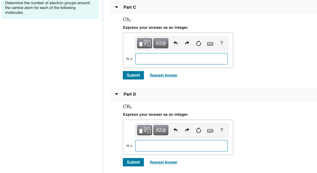 Determine the number of electron groups around
the central atom for each of the following
molecules.
Part C
CS2
Express your answer as an integer.
Nνα ΑΣφ
n =
Submit
Request Answer
Part D
CH4
Express your answer as an integer.
Hνα ΑΣφ
n =
Submit
Request Answer

