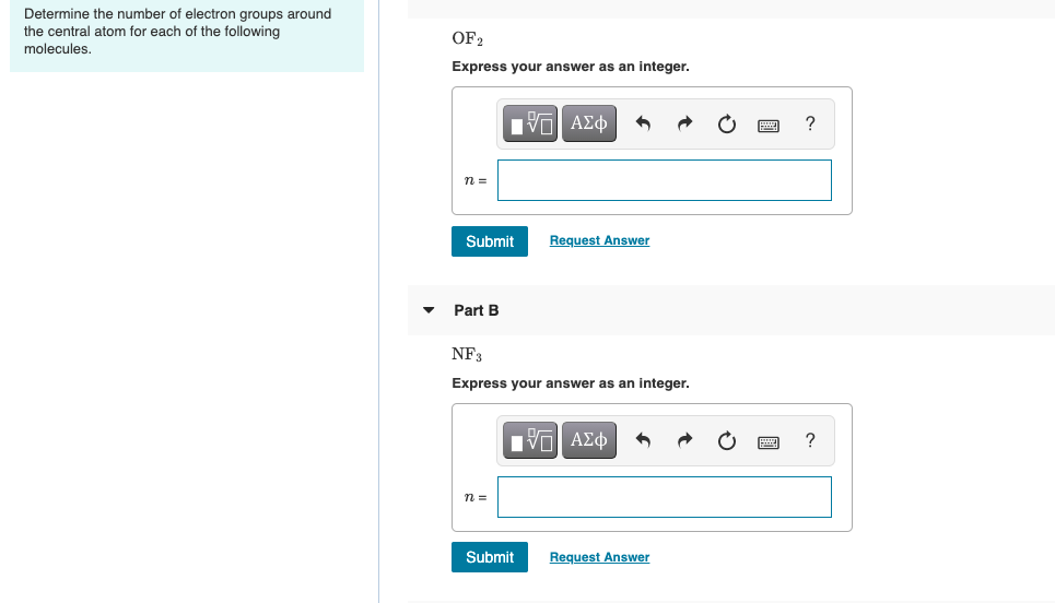 Determine the number of electron groups around
the central atom for each of the following
molecules.
OF2
Express your answer as an integer.
n =
Submit
Request Answer
Part B
NF3
Express your answer as an integer.
?
n =
Submit
Request Answer

