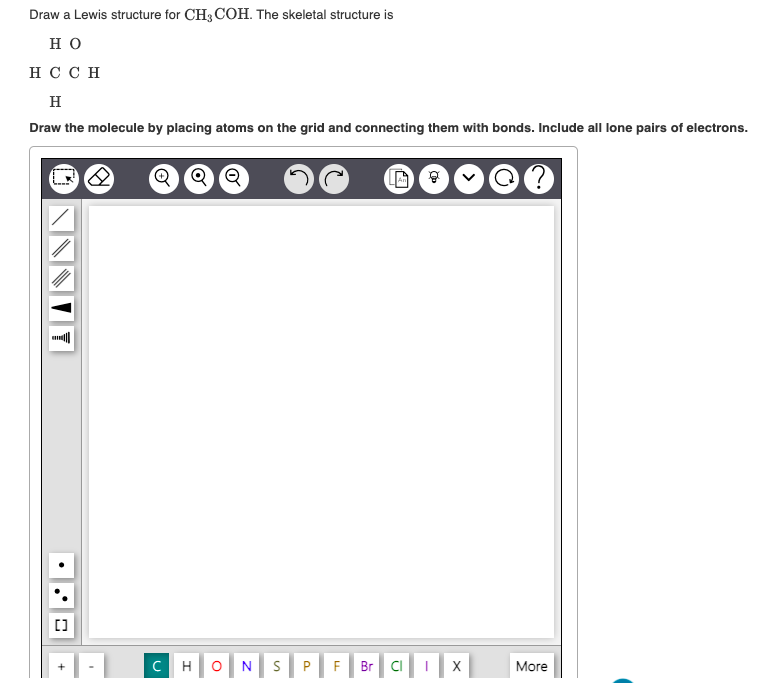 Draw a Lewis structure for CH3 COH. The skeletal structure is
но
H C C H
H
Draw the molecule by placing atoms on the grid and connecting them with bonds. Include all lone pairs of electrons.
C
H
N
F
Br CI
X
More
