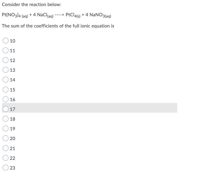 Consider the reaction below:
Pt(NO3)4 (aq) + 4 NaClaq)
----> PtCl4(s) + 4 NaNO3(ag)
The sum of the coefficients of the full ionic equation is
10
11
12
13
14
15
16
17
18
19
20
21
22
23
